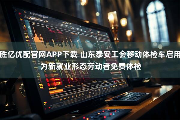 胜亿优配官网APP下载 山东泰安工会移动体检车启用 为新就业形态劳动者免费体检