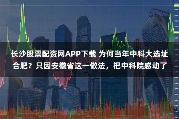 长沙股票配资网APP下载 为何当年中科大选址合肥？只因安徽省这一做法，把中科院感动了